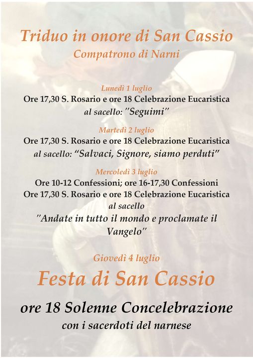 Potrebbe essere un'immagine raffigurante pasta e il seguente testo "Triduo in onore di San Cassio Compatrono di Narni Lunedì 1 luglio Ore 17,30 S. Rosario e ore 18 Celebrazione Eucaristica al sacello: "Seguimi" Martedì 2 luglio Ore 17,30 S. Rosario ore 18 Celebrazione Eucaristica al sacello: "Salvaci, Signore, siamo perduti" Mercoledì 3 luglio Ore 10-12 Confessioni; ore 16-17,30 Confessioni Ore 17 17,30 S. Rosario ore 18 Celebrazione Eucaristica al sacello "Andate in tutto il mondo e proclamate il Vangelo" Giovedì 4 luglio Festa di San Cassio ore 18 Solenne Concelebrazione con i sacerdoti del narnese"