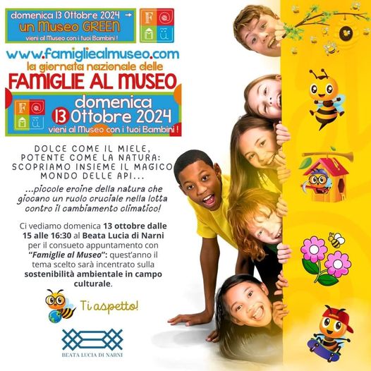 Potrebbe essere un'immagine raffigurante 4 persone e il seguente testo "domenica| 13 Ottobre 2024 un unMuseo GREEN vieni Museo conituoi Bambini! www.famigliealmuseo.com la giornata nazionale delle FAMIGLIE AL MUSEO domenica 13 Ottobre 2024 vieni Museo con ituoi Bambini! DOLCE COME IL MIELE, POTENTE COME OMELA LA NATURA: SCOPRIAMO INSIEME IL MAGICO MONDO DELLE API... ...piccole eroine della natura che giocano un ruolo cruciale nella lotta contro il cambiamento olimatico! 00 Ci vediamo domenica 13 ottobre dalle 15 alle 16:30 Lucia di Narni peri consueto appuntamento con "Famiglie Museo" quest'annoi il tema scelto sarà incentrato sulla sostenibilità ambientale in caTpo culturale. Tiaspetto! BEATALUCIADINARNI"