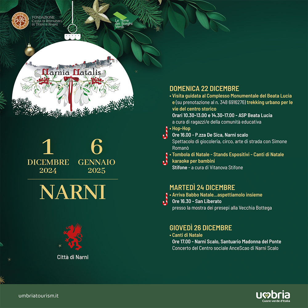 Potrebbe essere un contenuto grafico raffigurante albero di Natale e il seguente testo "FONDAZIONE TERNIENAIN elBorgh กร arnia Natalis DOMENICA 22 DICEMBRE Comple Monumentale del Beata Lucia olsuprenotazlonealn.348681276 per le vie trostorico Orari 10.30- -13.00 14.30- 17.00 ASP Beata taLucia ragazzi/e della comunità ducati acurad P.zza zaD 1 6 DICEMBRE GENNAIO 2024 2025 Sica, Narniscalo strada giocoleria, Circo, Simone Romand Tombola diNatale Stands spositivi Canti bambini acuradiv Natale Stifone NARNI MARTEDÌ 24 DICEMBRE Babbo aspettiamolo insieme 16.30- Liberato presso mostra pre alla VecchiaBottega Vecchia Bottega Città di iNarni GIOVEDÌ 26 DICEMBRE Cantidi Natale 17.00- Narni Scalo, Santuario Madonna del Ponte Concerto Centro sociale Ancescao :Narn Scalo umbriatourism.it umbria Cuore ucreverdeditala สอ"