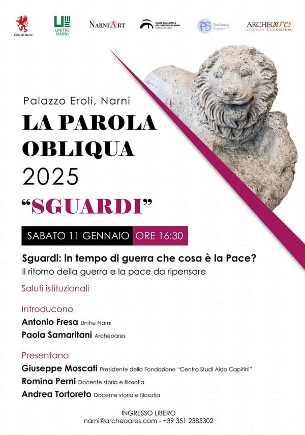 Potrebbe essere un'immagine raffigurante ‎il seguente testo "‎مي Chad Nami 山 NARNI NARNIART RT . SPATO 2の場 ใดนัดกยง 6ypжa ARCHEQURES servitio delia CULTURA Palazzo Eroli, Narni LA PAROLA OBLIQUA 2025 "SGUARDI" SABATO 11 GENNAIO ORE 16：30 Sguardi: in tempo di guerra che cosa è la Pace? Il ritorno della guerra e la pace da ripensare Saluti istituzionali Introducono Antonio Fresa Unitre Narni Paola Samaritani Archeoares Presentano Giuseppe Moscati Presidente della Fondazione "Centro Studi Aldo Capitini" Romina Perni Docente storia Andrea Tortoreto Docente storia filosofia filosofia INGRESSO LIBERO narni@archeoares.com +39 351 2385302‎"‎